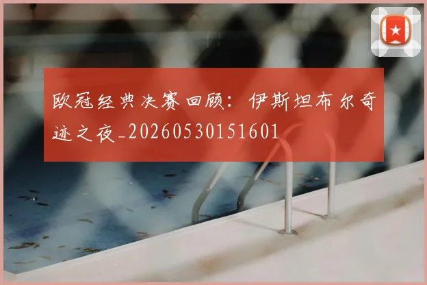 欧冠经典决赛回顾：伊斯坦布尔奇迹之夜_20260530151601