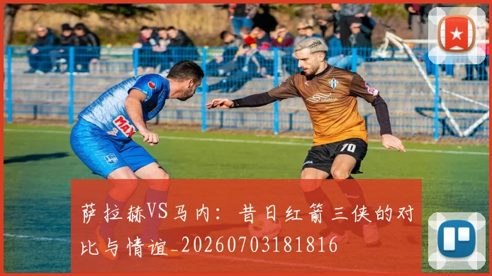 萨拉赫VS马内:昔日红箭三侠的对比与情谊_20260703181816