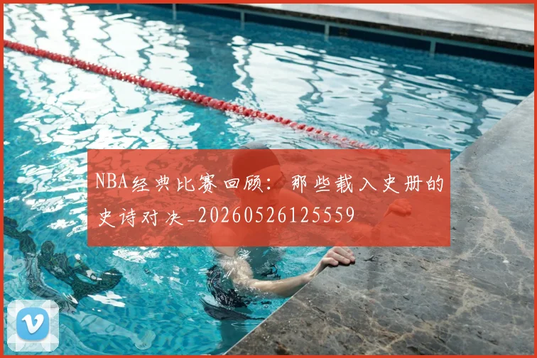 NBA经典比赛回顾:那些载入史册的史诗对决_20260526125559