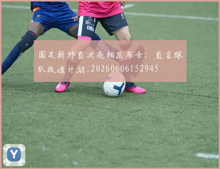 国足新帅首次亮相发布会:直言球队改造计划_20260606152945