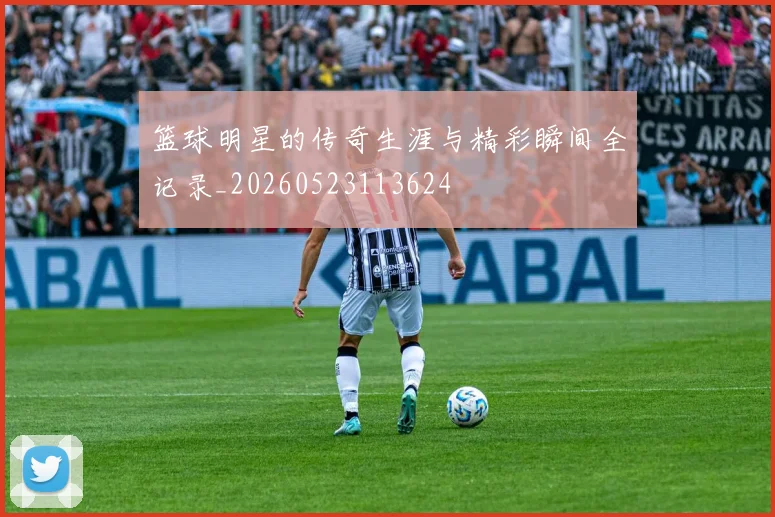 篮球明星的传奇生涯与精彩瞬间全记录_20260523113624