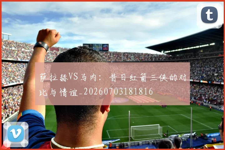 萨拉赫VS马内:昔日红箭三侠的对比与情谊_20260703181816
