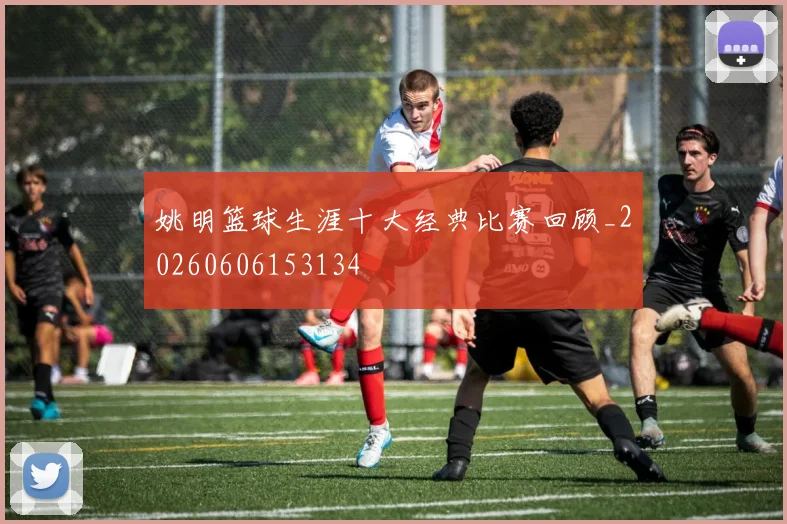 姚明篮球生涯十大经典比赛回顾_20260606153134