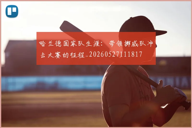 哈兰德国家队生涯:带领挪威队冲击大赛的征程_20260527111817