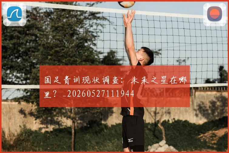 国足青训现状调查：未来之星在哪里？_20260527111944