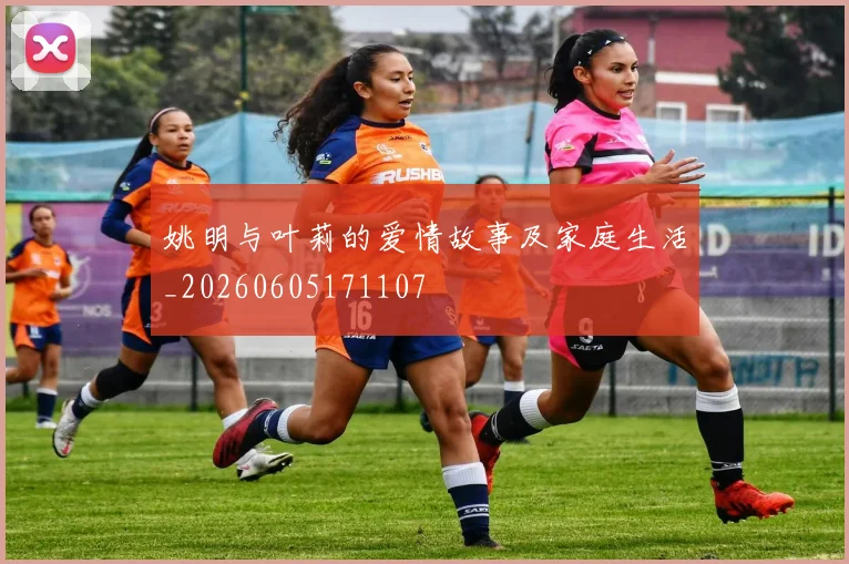 姚明与叶莉的爱情故事及家庭生活_20260605171107