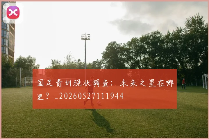 国足青训现状调查：未来之星在哪里？_20260527111944
