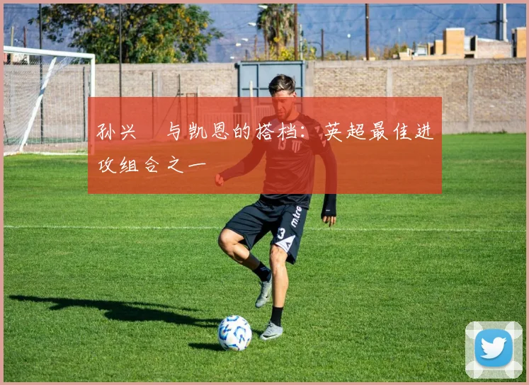 孙兴慜与凯恩的搭档:英超最佳进攻组合之一