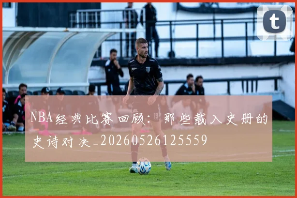 NBA经典比赛回顾:那些载入史册的史诗对决_20260526125559
