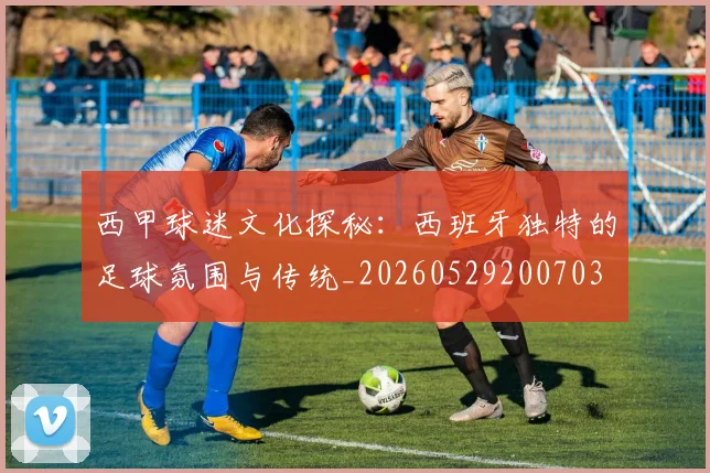 西甲球迷文化探秘：西班牙独特的足球氛围与传统_20260529200703